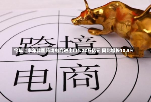 今年上半年我国跨境电商进出口1.22万亿元 同比增长10.5%
